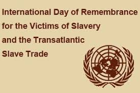 INTERNATIONAL DAY OF REMEMBRANCE OF THE VICTIMS OF SLAVERY AND THE TRANSATLANTIC SLAVE TRADE OBSERVED THE WORLD OVER: